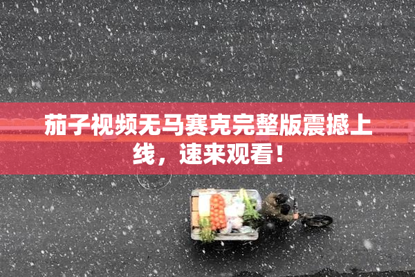 茄子视频无马赛克完整版震撼上线，速来观看！