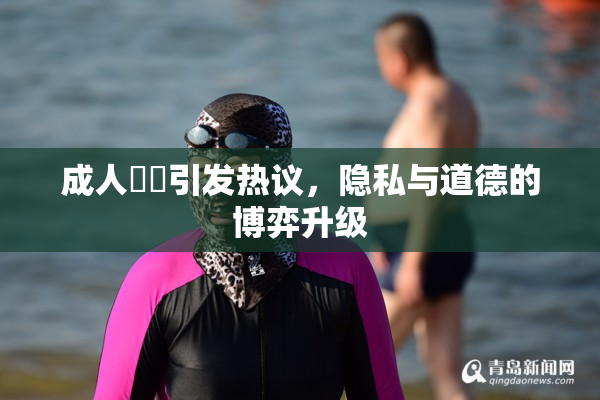 成人視頻引发热议，隐私与道德的博弈升级