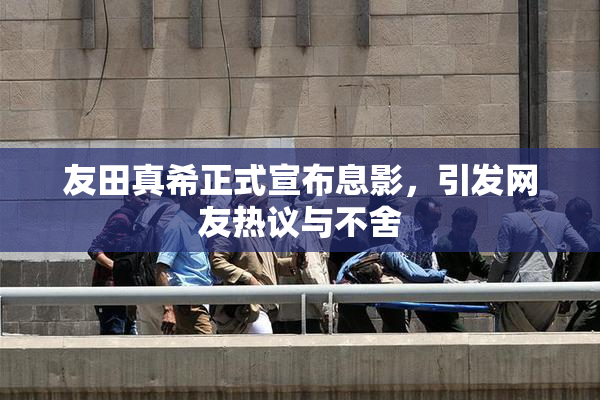 友田真希正式宣布息影，引发网友热议与不舍