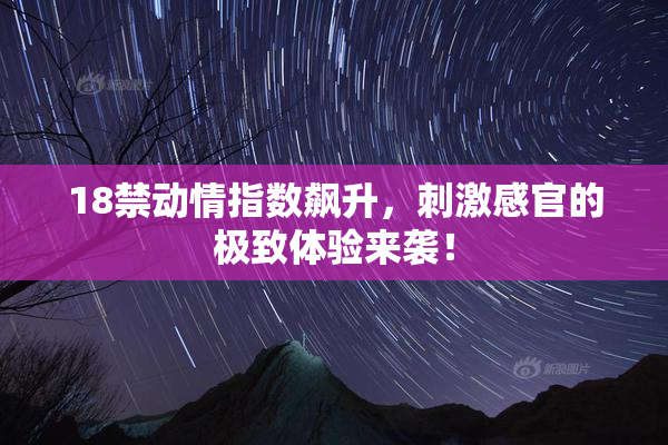 18禁动情指数飙升，刺激感官的极致体验来袭！