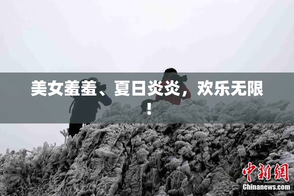 美女羞羞、夏日炎炎，欢乐无限！