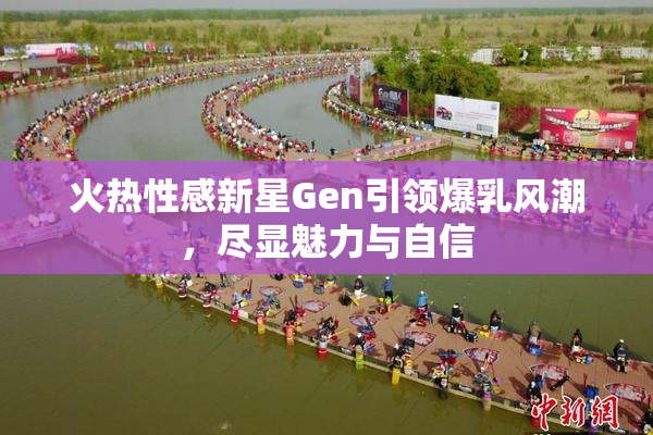 火热性感新星Gen引领爆乳风潮，尽显魅力与自信
