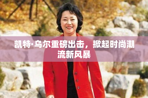 凯特·乌尔重磅出击，掀起时尚潮流新风暴