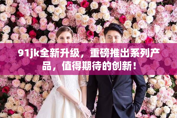 91jk全新升级，重磅推出系列产品，值得期待的创新！