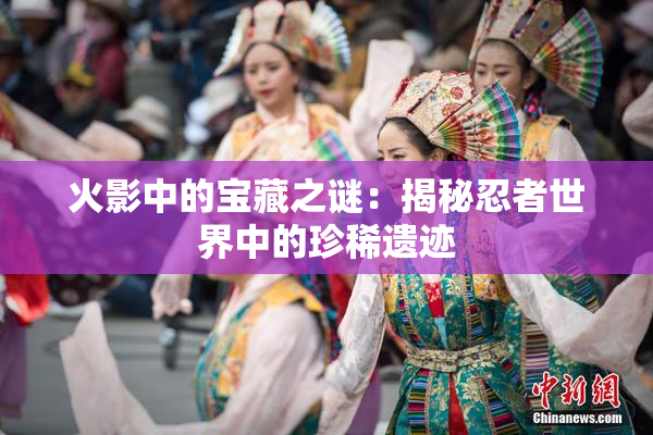 火影中的宝藏之谜：揭秘忍者世界中的珍稀遗迹