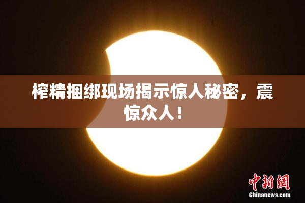榨精捆绑现场揭示惊人秘密，震惊众人！