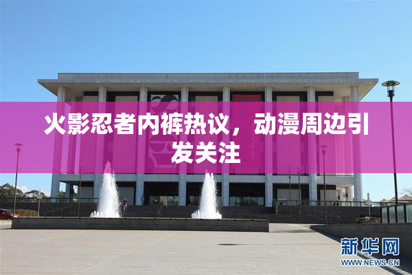 火影忍者内裤热议，动漫周边引发关注