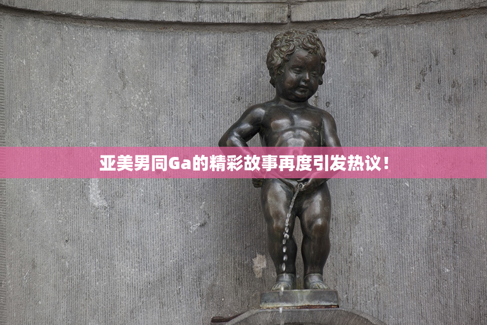 亚美男同Ga的精彩故事再度引发热议！