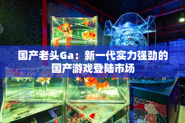 国产老头Ga：新一代实力强劲的国产游戏登陆市场