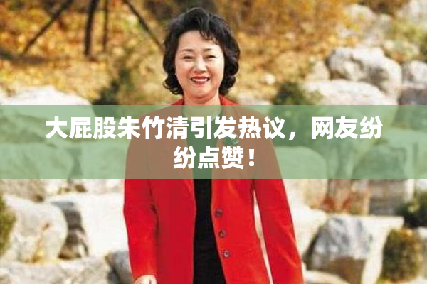 大屁股朱竹清引发热议，网友纷纷点赞！