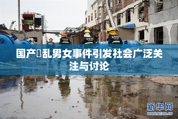 国产婬乱男女事件引发社会广泛关注与讨论
