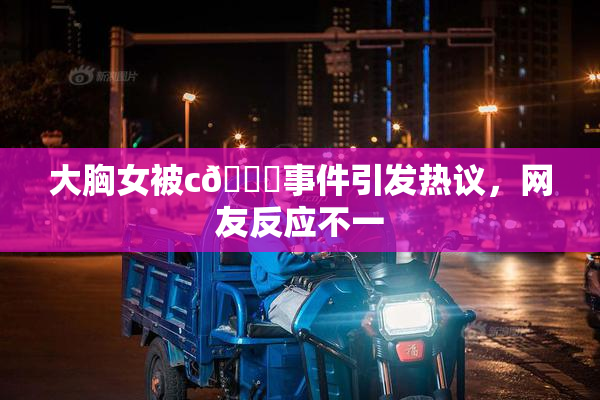 大胸女被c🔞事件引发热议，网友反应不一