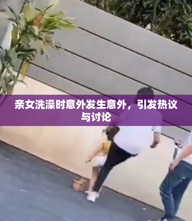 亲女洗澡时意外发生意外，引发热议与讨论