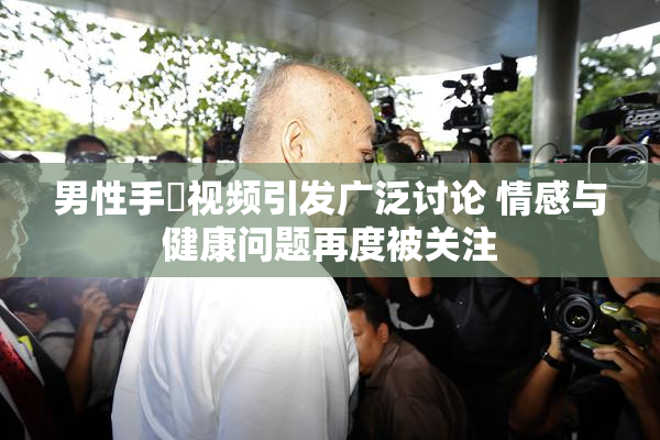 男性手婬视频引发广泛讨论 情感与健康问题再度被关注