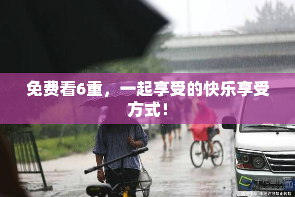 免费看6重，一起享受的快乐享受方式！