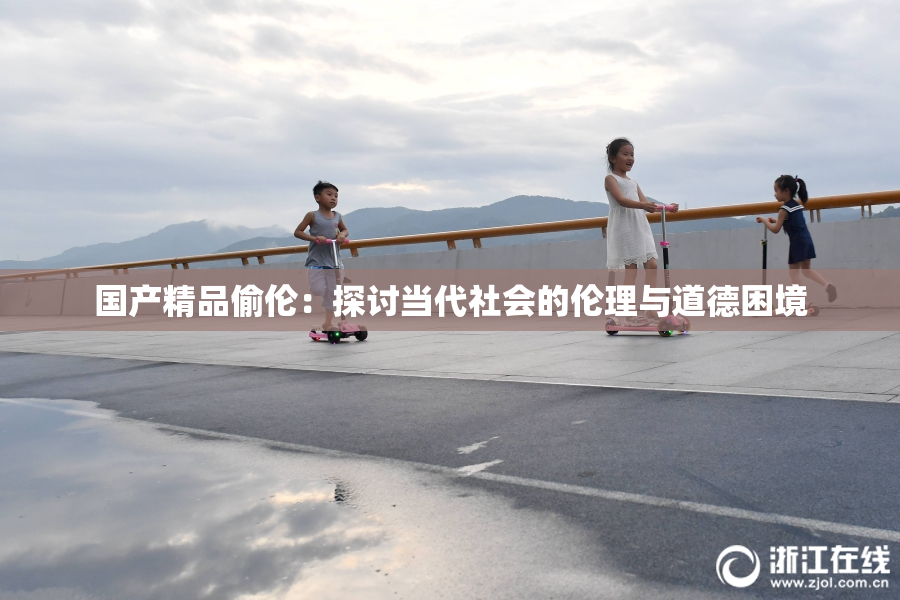 国产精品偷伦：探讨当代社会的伦理与道德困境