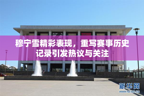 穆宁雪精彩表现，重写赛事历史记录引发热议与关注