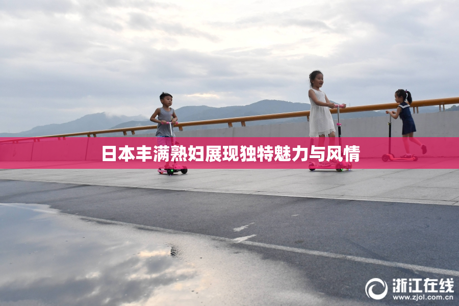 日本丰满熟妇展现独特魅力与风情