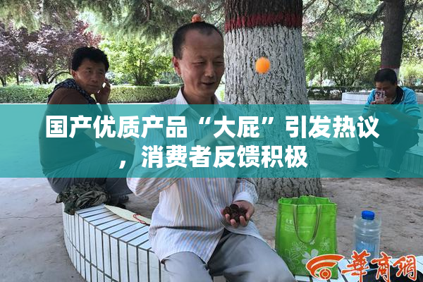 国产优质产品“大屁”引发热议，消费者反馈积极