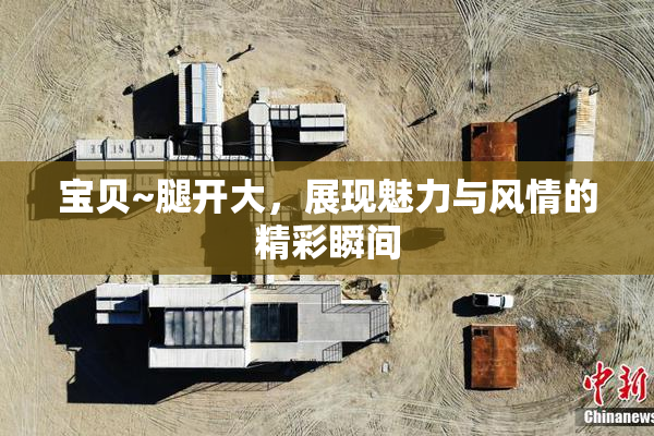 宝贝~腿开大，展现魅力与风情的精彩瞬间
