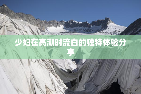 少妇在高潮时流白的独特体验分享