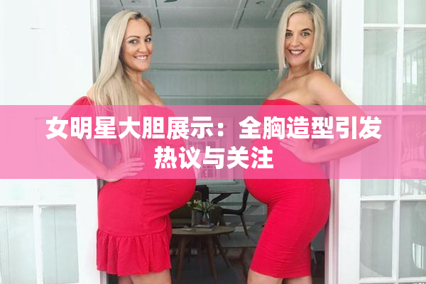 女明星大胆展示：全胸造型引发热议与关注
