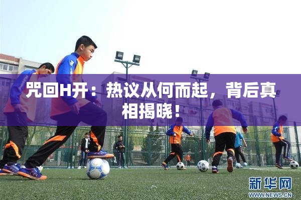 咒回H开：热议从何而起，背后真相揭晓！