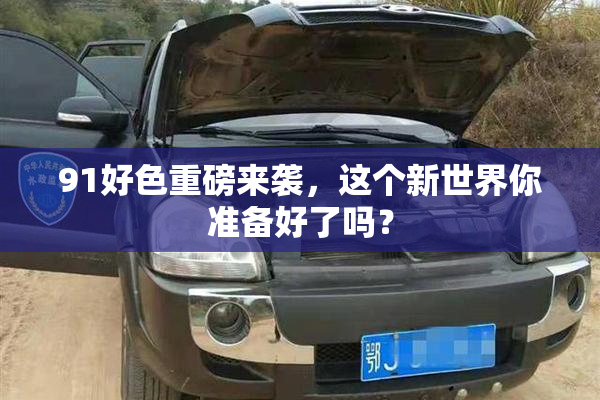 91好色重磅来袭，这个新世界你准备好了吗？