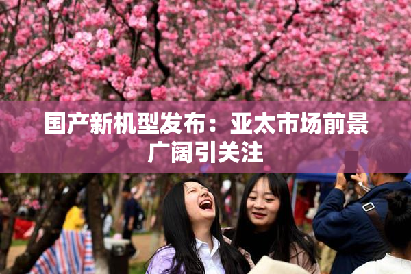 国产新机型发布：亚太市场前景广阔引关注