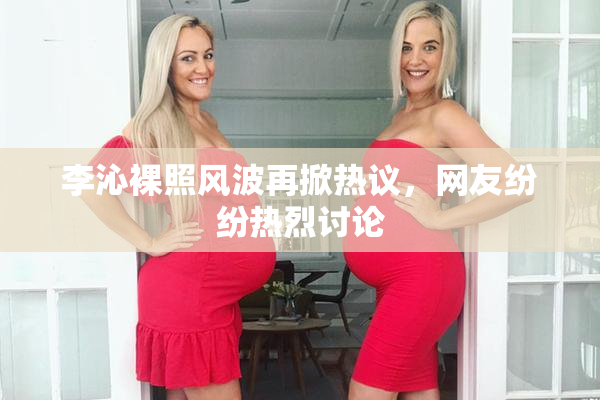 李沁裸照风波再掀热议，网友纷纷热烈讨论