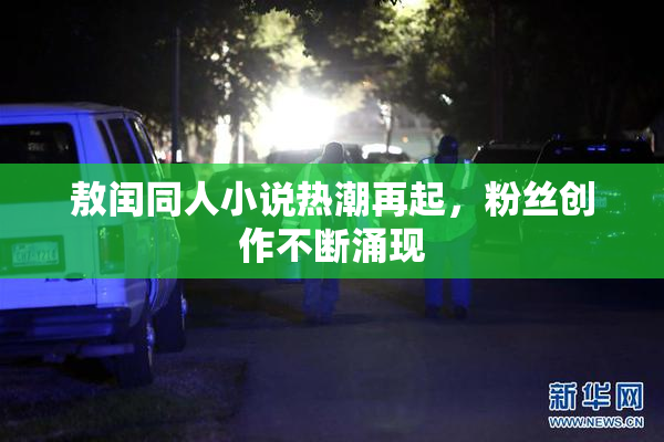 敖闰同人小说热潮再起，粉丝创作不断涌现