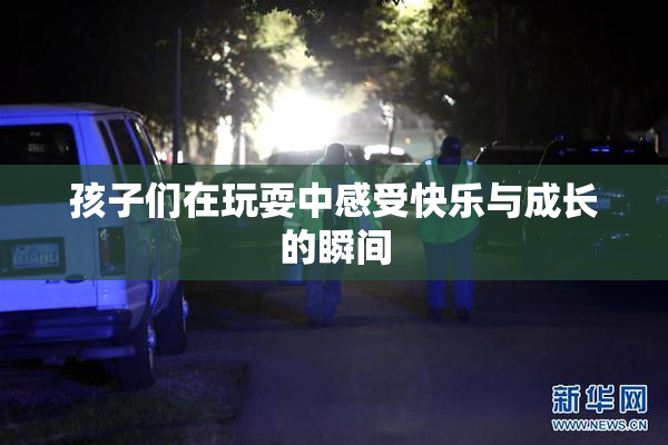 孩子们在玩耍中感受快乐与成长的瞬间