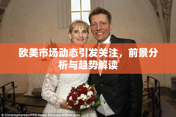 欧美市场动态引发关注，前景分析与趋势解读