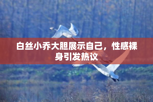 白丝小乔大胆展示自己，性感裸身引发热议