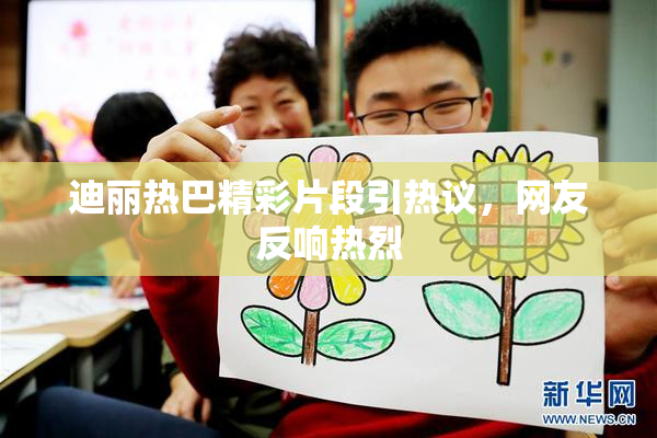 迪丽热巴精彩片段引热议，网友反响热烈