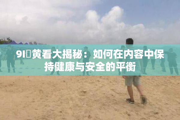 9I婬黄看大揭秘：如何在内容中保持健康与安全的平衡