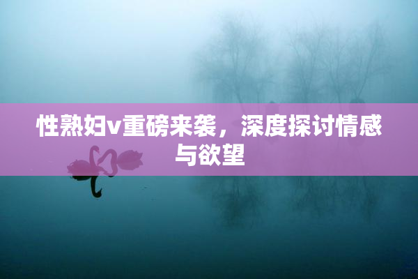 性熟妇v重磅来袭，深度探讨情感与欲望