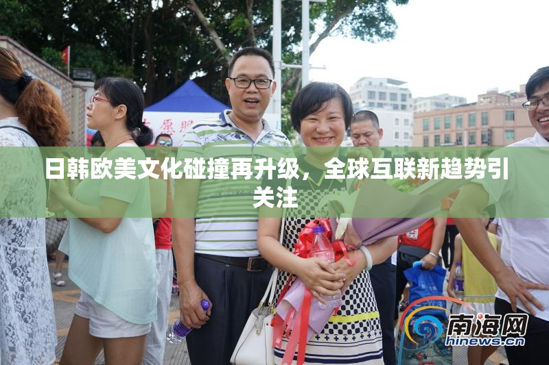 日韩欧美文化碰撞再升级，全球互联新趋势引关注