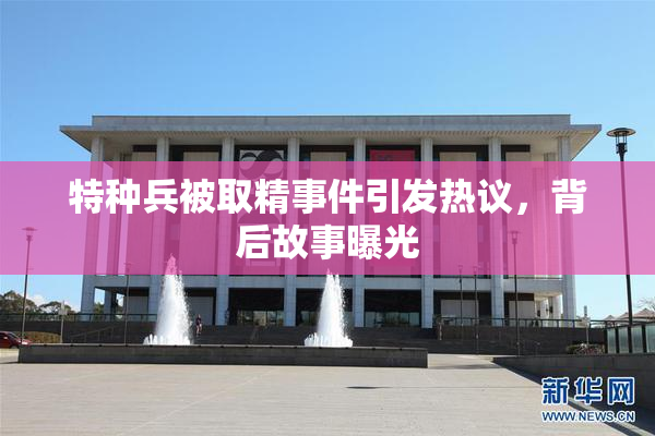 特种兵被取精事件引发热议，背后故事曝光