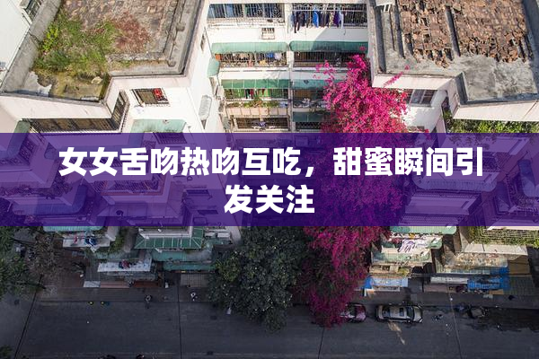 女女舌吻热吻互吃，甜蜜瞬间引发关注