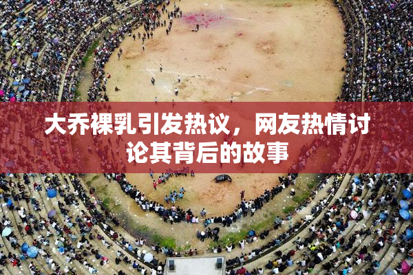 大乔裸乳引发热议，网友热情讨论其背后的故事