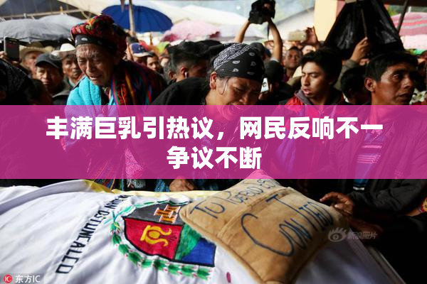 丰满巨乳引热议，网民反响不一争议不断