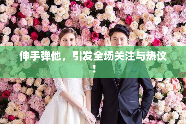 伸手弹他，引发全场关注与热议！