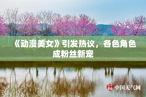 《动漫美女》引发热议，各色角色成粉丝新宠