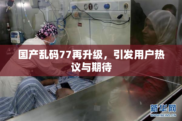 国产乱码77再升级，引发用户热议与期待