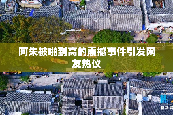 阿朱被啪到高的震撼事件引发网友热议