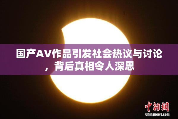 国产AV作品引发社会热议与讨论，背后真相令人深思