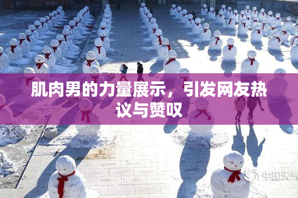 肌肉男的力量展示，引发网友热议与赞叹
