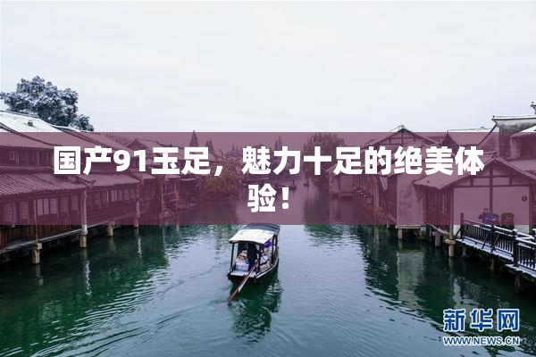 国产91玉足，魅力十足的绝美体验！