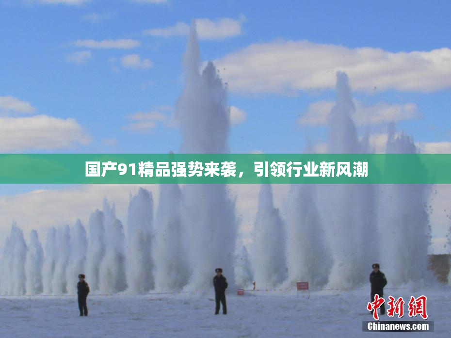 国产91精品强势来袭，引领行业新风潮
